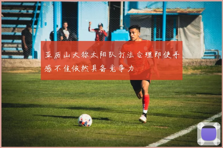 亚历山大称太阳队打法合理即使手感不佳依然具备竞争力