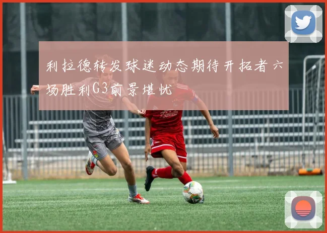 利拉德转发球迷动态期待开拓者六场胜利G3前景堪忧