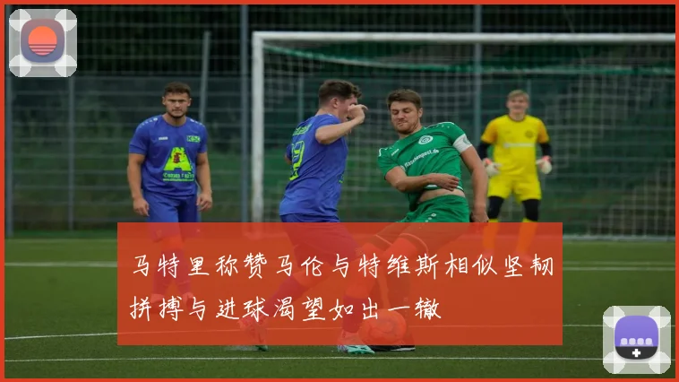 马特里称赞马伦与特维斯相似坚韧拼搏与进球渴望如出一辙