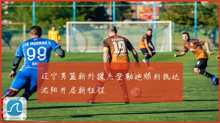 辽宁男篮新外援杰登勒迪顺利抵达沈阳开启新征程