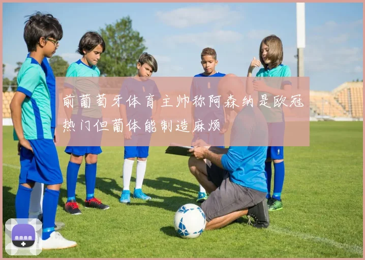 前葡萄牙体育主帅称阿森纳是欧冠热门但葡体能制造麻烦