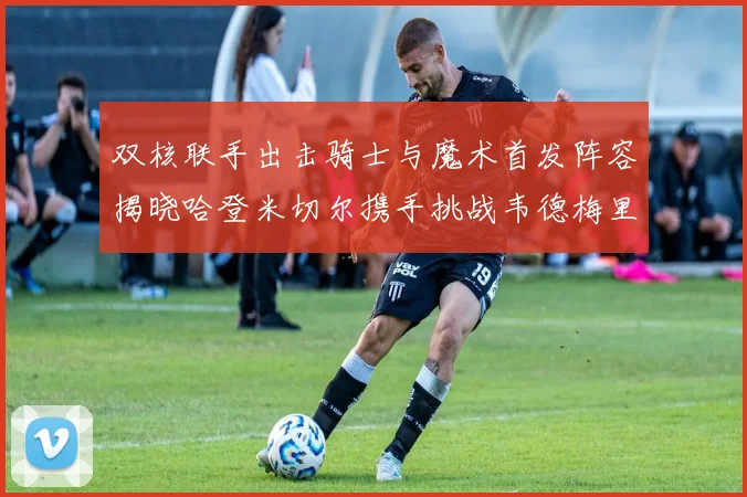 双核联手出击骑士与魔术首发阵容揭晓哈登米切尔携手挑战韦德梅里尔