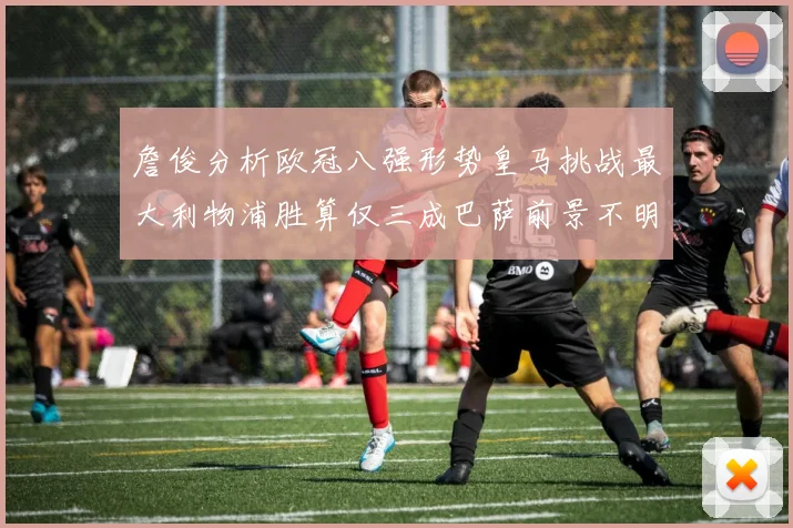 詹俊分析欧冠八强形势皇马挑战最大利物浦胜算仅三成巴萨前景不明