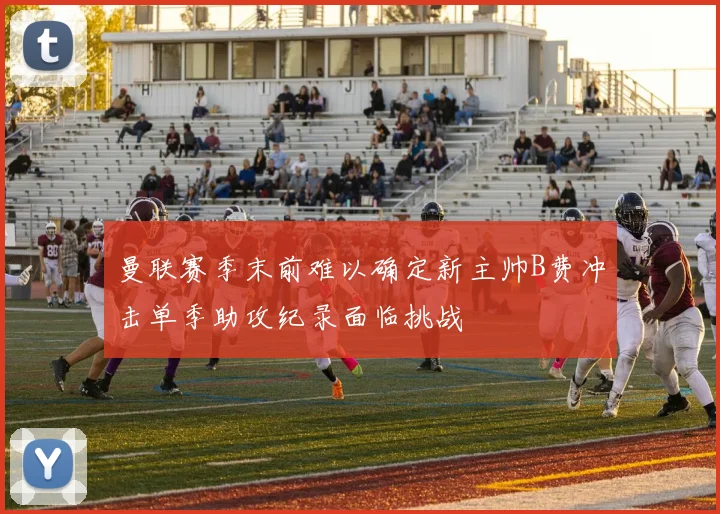 曼联赛季末前难以确定新主帅B费冲击单季助攻纪录面临挑战