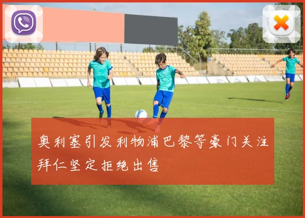 奥利塞引发利物浦巴黎等豪门关注拜仁坚定拒绝出售