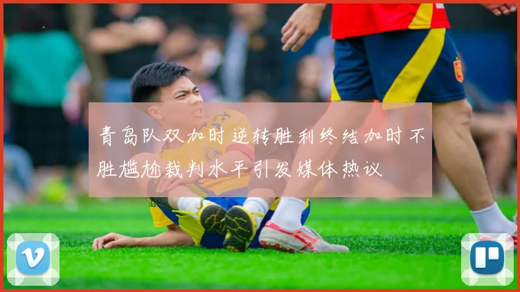 青岛队双加时逆转胜利终结加时不胜尴尬裁判水平引发媒体热议
