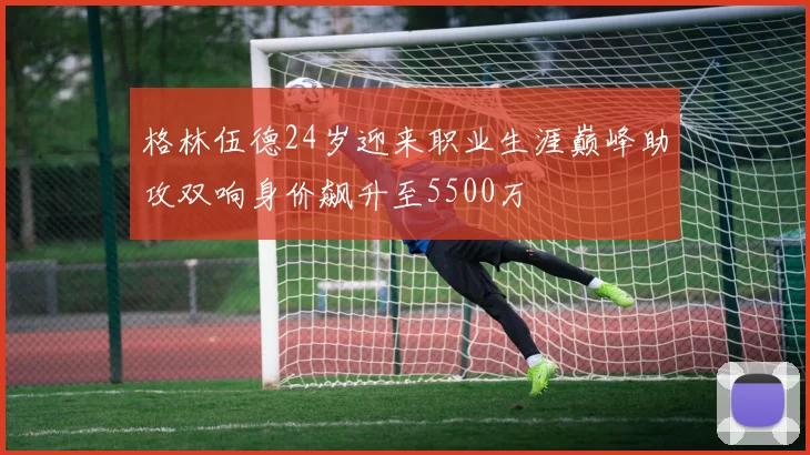 格林伍德24岁迎来职业生涯巅峰助攻双响身价飙升至5500万