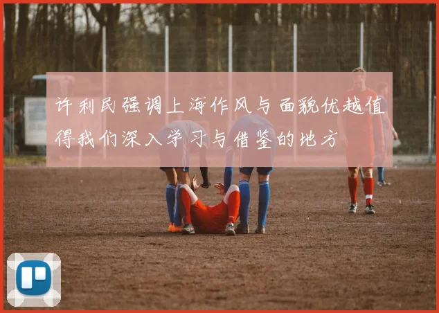 许利民强调上海作风与面貌优越值得我们深入学习与借鉴的地方